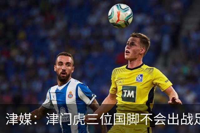 津媒：津门虎三位国脚不会出战足协杯，大概率以年轻球员为主